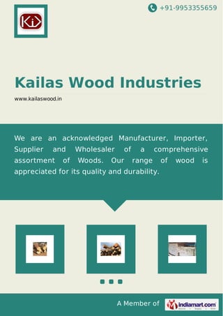 +91-9953355659
A Member of
Kailas Wood Industries
www.kailaswood.in
We are an acknowledged Manufacturer, Importer,
Supplier and Wholesaler of a comprehensive
assortment of Woods. Our range of wood is
appreciated for its quality and durability.
 