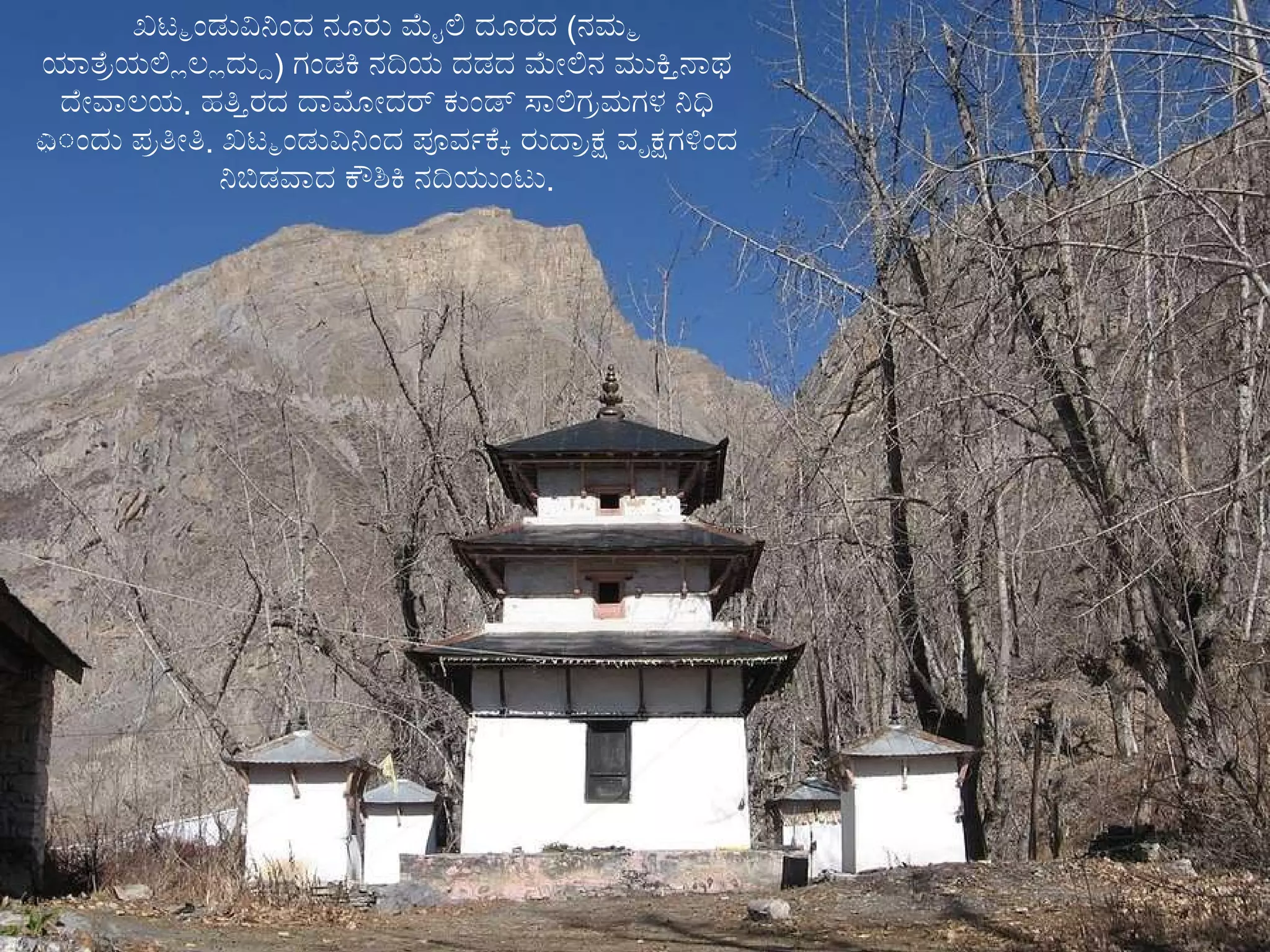 ಖಟ್ಮಂಡುವಿನಿಂದ ನೂರು ಮೈಲಿ ದೂರದ  ( ನಮ್ಮ ಯಾತ್ರೆಯಲ್ಲಿಲ್ಲದ್ದು )  ಗಂಡಕಿ ನದಿಯ ದಡದ ಮೇಲಿನ ಮುಕ್ತಿನಾಥ ದೇವಾಲಯ .  ಹತ್ತಿರದ ದಾಮೋದರ್ ಕುಂಡ್ ಸಾಲಿಗ್ರಮಗಳ ನಿಧಿ ಎಂದು ಪ್ರತೀತಿ .  ಖಟ್ಮಂಡುವಿನಿಂದ ಪೂರ್ವಕ್ಕೆ ರುದ್ರಾಕ್ಷ ವೃಕ್ಷಗಳಿಂದ ನಿಬಿಡವಾದ ಕೌಶಿಕಿ   ನದಿಯುಂಟು . 