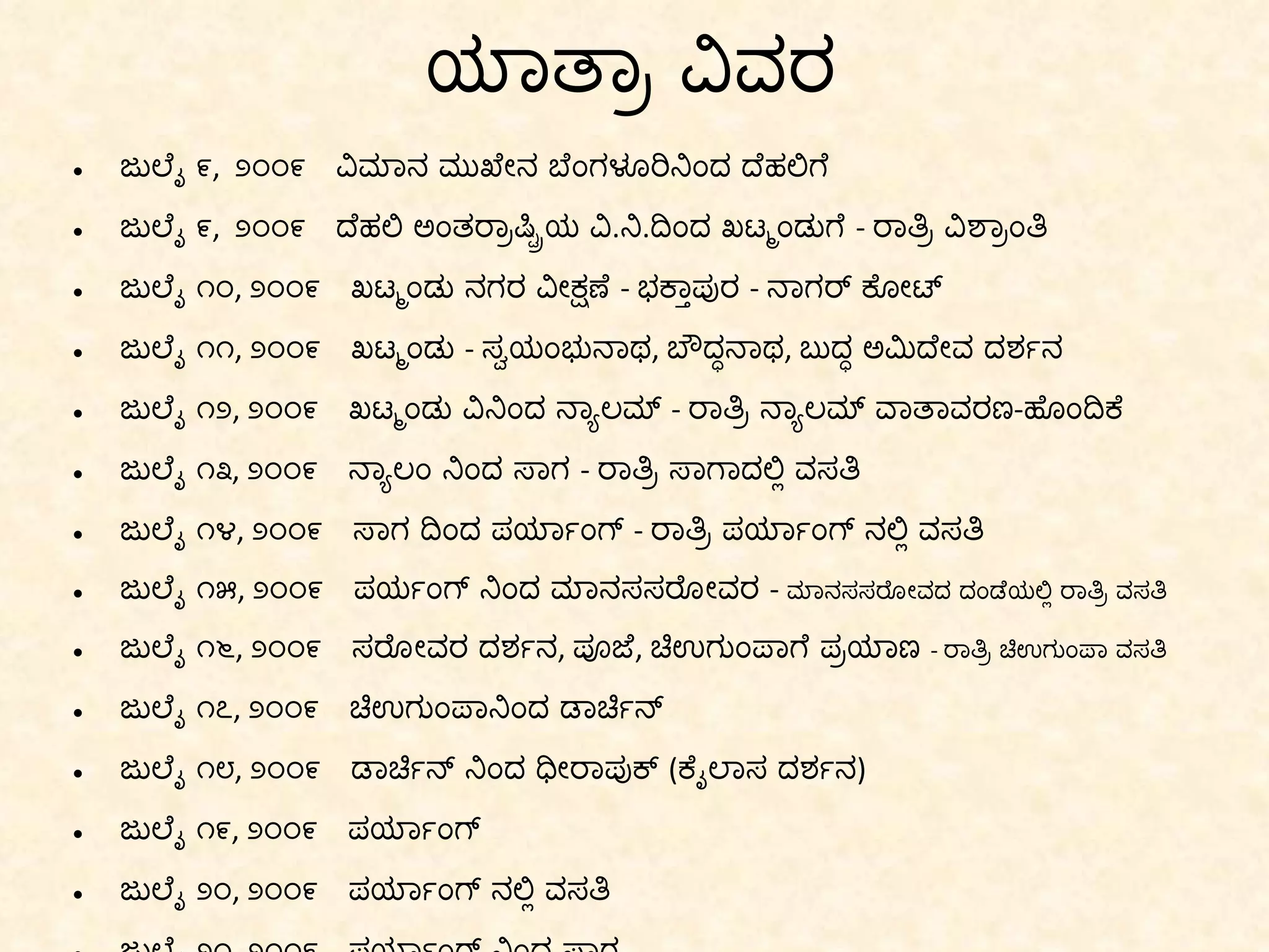 ಯಾತ್ರಾ ವಿವರ ಜುಲೈ ೯ ,  ೨೦೦೯  ವಿಮಾನ ಮುಖೇನ ಬೆಂಗಳೂರಿನಿಂದ ದೆಹಲಿಗೆ ಜುಲೈ ೯ ,  ೨೦೦೯  ದೆಹಲಿ ಅಂತರ್ರಾಷ್ಟ್ರಿಯ ವಿ . ನಿ . ದಿಂದ ಖಟ್ಮಂಡುಗೆ  -  ರಾತ್ರಿ ವಿಶ್ರಾಂತಿ ಜುಲೈ ೧೦ ,  ೨೦೦೯  ಖಟ್ಮಂಡು ನಗರ ವೀಕ್ಷಣೆ  -  ಭಕ್ತಾಪುರ  -  ನಾಗರ್ ಕೋಟ್ ಜುಲೈ ೧೧ ,  ೨೦೦೯  ಖಟ್ಮಂಡು  -  ಸ್ವಯಂಭುನಾಥ ,  ಬೌದ್ಧನಾಥ ,  ಬುದ್ಧ ಅಮಿದೇವ ದರ್ಶನ ಜುಲೈ ೧೨ ,  ೨೦೦೯  ಖಟ್ಮಂಡು ವಿನಿಂದ ನ್ಯಾಲಮ್  -  ರಾತ್ರಿ ನ್ಯಾಲಮ್ ವಾತಾವರಣ - ಹೊಂದಿಕೆ ಜುಲೈ ೧೩ ,  ೨೦೦೯  ನ್ಯಾಲಂ ನಿಂದ ಸಾಗ  -  ರಾತ್ರಿ ಸಾಗಾದಲ್ಲಿ ವಸತಿ ಜುಲೈ ೧೪ ,  ೨೦೦೯  ಸಾಗ ದಿಂದ ಪರ್ಯಾಂಗ್  -  ರಾತ್ರಿ ಪರ್ಯಾಂಗ್ ನಲ್ಲಿ ವಸತಿ ಜುಲೈ ೧೫ ,  ೨೦೦೯  ಪರ್ಯಂಗ್ ನಿಂದ ಮಾನಸಸರೋವರ  -  ಮಾನಸಸರೋವದ ದಂಡೆಯಲ್ಲಿ ರಾತ್ರಿ ವಸತಿ ಜುಲೈ ೧೬ ,  ೨೦೦೯  ಸರೋವರ ದರ್ಶನ ,  ಪೂಜೆ ,  ಚಿಉಗುಂಪಾಗೆ ಪ್ರಯಾಣ  -  ರಾತ್ರಿ ಚಿಉಗುಂಪಾ ವಸತಿ ಜುಲೈ ೧೭ ,  ೨೦೦೯  ಚಿಉಗುಂಪಾನಿಂದ ಡಾರ್ಚಿನ್ ಜುಲೈ ೧೮ ,  ೨೦೦೯  ಡಾರ್ಚಿನ್ ನಿಂದ ಧೀರಾಪುಕ್  ( ಕೈಲಾಸ ದರ್ಶನ ) ಜುಲೈ ೧೯ ,  ೨೦೦೯  ಪರ್ಯಾಂಗ್ ಜುಲೈ ೨೦ ,  ೨೦೦೯  ಪರ್ಯಾಂಗ್ ನಲ್ಲಿ ವಸತಿ ಜುಲೈ ೨೧ ,  ೨೦೦೯  ಪರ್ಯಾಂಗ್ ನಿಂದ ಸಾಗ ಜುಲೈ ೨೨ ,  ೨೦೦೯  ಸಾಗ ದಿಂದ ನ್ಯಾಲಮ್ ಜುಲೈ ೨೩ ,  ೨೦೦೯  ನ್ಯಾಲಮ್ ನಿಂದ ಖಟ್ಮಂಡು ಜುಲೈ ೨೪ ,  ೨೦೦೯  ಖಟ್ಮಂಡುನಿಂದ ದೆಹಲಿ 