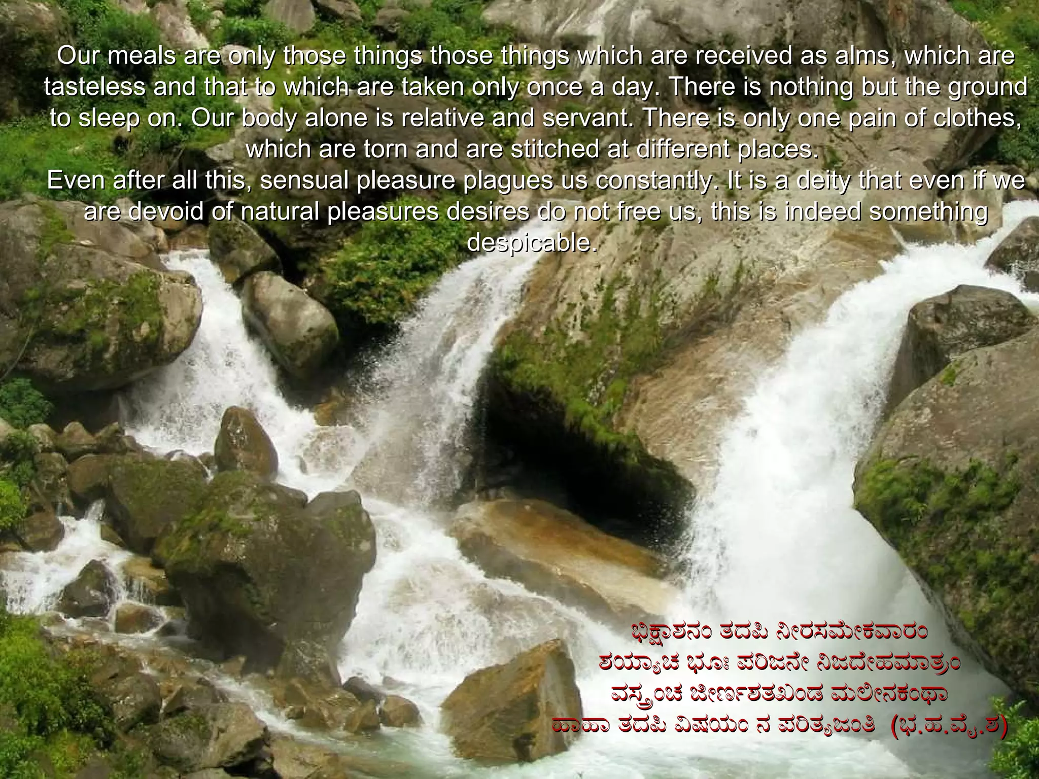 Our meals are only those things those things which are received as alms, which are tasteless and that to which are taken only once a day. There is nothing but the ground to sleep on. Our body alone is relative and servant. There is only one pain of clothes, which are torn and are stitched at different places.  Even after all this, sensual pleasure plagues us constantly. It is a deity that even if we are devoid of natural pleasures desires do not free us, this is indeed something despicable.  ಭಿಕ್ಷಾಶನಂ ತದಪಿ ನೀರಸಮೇಕವಾರಂ ಶಯ್ಯಾಚ ಭೂಃ ಪರಿಜನೇ ನಿಜದೇಹಮಾತ್ರಂ ವಸ್ತ್ರಂಚ ಜೀರ್ಣಶತಖಂಡ ಮಲೀನಕಂಥಾ ಹಾಹಾ ತದಪಿ ವಿಷಯಂ ನ ಪರಿತ್ಯಜಂತಿ  ( ಭ . ಹ . ವೈ . ಶ ) 
