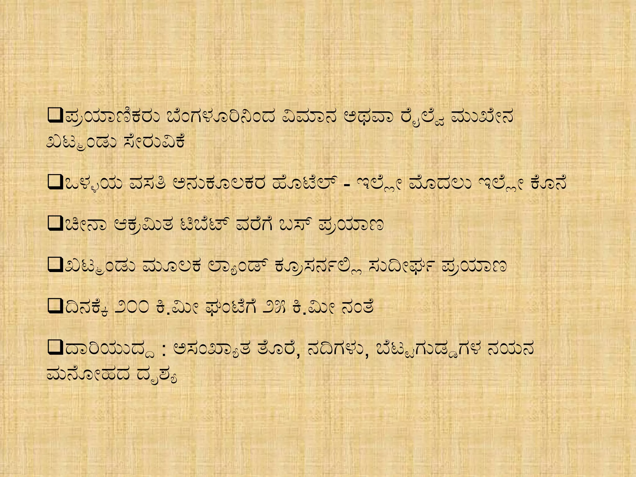 ಪ್ರಯಾಣಿಕರು ಬೆಂಗಳೂರಿನಿಂದ ವಿಮಾನ ಅಥವಾ ರೈಲ್ವೆ ಮುಖೇನ  ಖಟ್ಮಂಡು ಸೇರುವಿಕೆ ಒಳ್ಳಯ ವಸತಿ ಅನುಕೂಲಕರ ಹೊಟೆಲ್  -  ಇಲ್ಲೇ ಮೊದಲು ಇಲ್ಲೇ ಕೊನೆ ಚೀನಾ ಆಕ್ರಮಿತ ಟಿಬೆಟ್ ವರೆಗೆ ಬಸ್ ಪ್ರಯಾಣ ಖಟ್ಮಂಡು ಮೂಲಕ ಲ್ಯಾಂಡ್ ಕ್ರೂಸರ್ನಲ್ಲಿ ಸುದೀರ್ಘ ಪ್ರಯಾಣ ದಿನಕ್ಕೆ ೨೦೦ ಕಿ . ಮೀ ಘಂಟೆಗೆ ೨೫ ಕಿ . ಮೀ ನಂತೆ ದಾರಿಯುದ್ದ  :  ಅಸಂಖ್ಯಾತ ತೊರೆ ,  ನದಿಗಳು ,  ಬೆಟ್ಟಗುಡ್ಡಗಳ ನಯನ  ಮನೋಹದ ದೃಶ್ಯ 