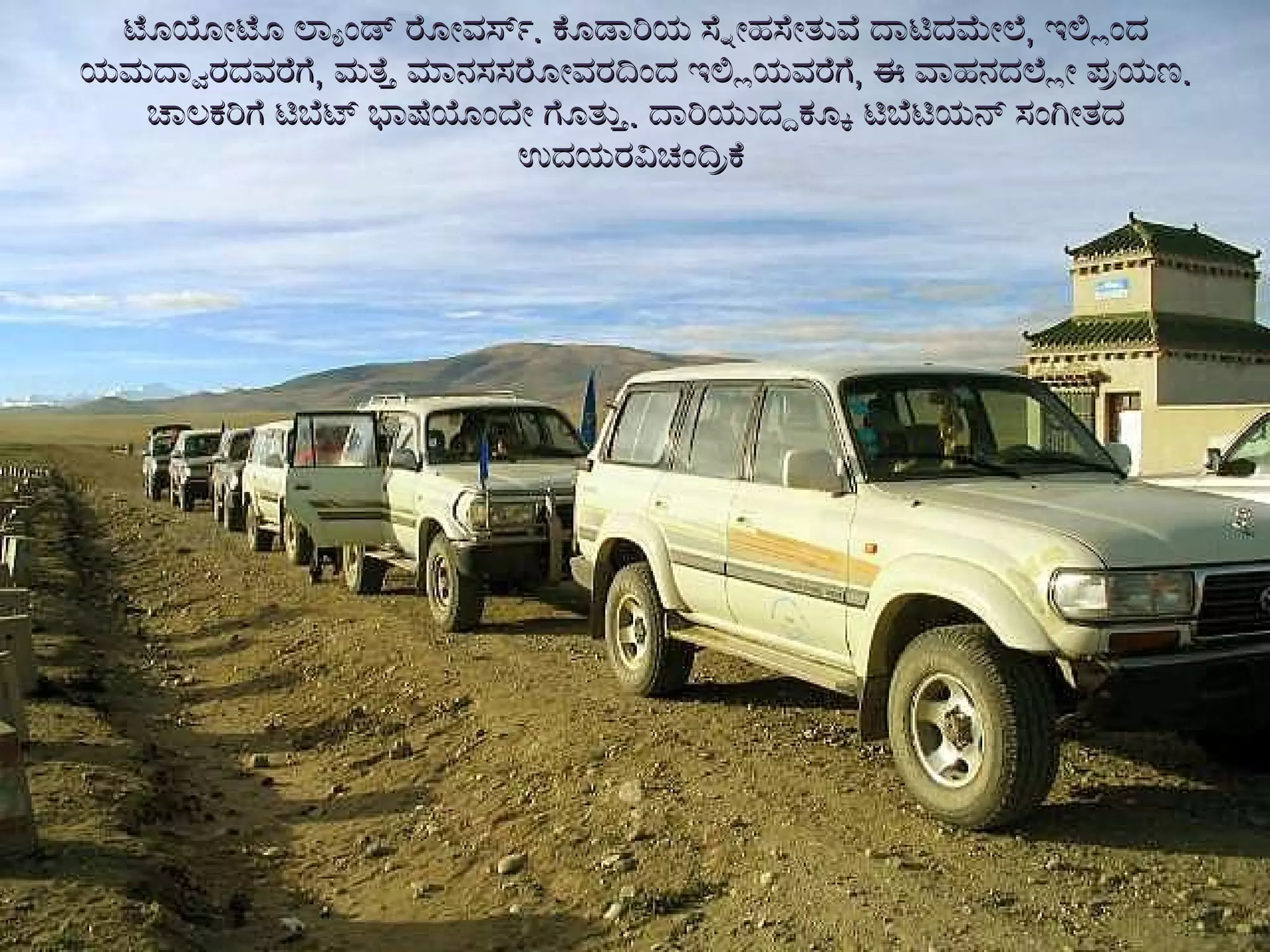 ಟೊಯೋಟೊ ಲ್ಯಾಂಡ್ ರೋವರ್ಸ್ .  ಕೊಡಾರಿಯ ಸ್ನೇಹಸೇತುವೆ ದಾಟಿದಮೇಲೆ ,  ಇಲ್ಲಿಂದ ಯಮದ್ವಾರದವರೆಗೆ ,  ಮತ್ತೆ ಮಾನಸಸರೋವರದಿಂದ ಇಲ್ಲಿಯವರೆಗೆ ,  ಈ ವಾಹನದಲ್ಲೇ ಪ್ರಯಣ .  ಚಾಲಕರಿಗೆ ಟಿಬೆಟ್ ಭಾಷೆಯೊಂದೇ ಗೊತ್ತು .  ದಾರಿಯುದ್ದಕ್ಕೂ ಟಿಬೆಟಿಯನ್ ಸಂಗೀತದ ಉದಯರವಿಚಂದ್ರಿಕೆ  