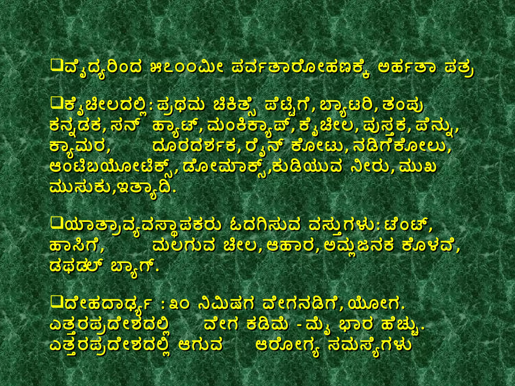 ವೈದ್ಯರಿಂದ ೫೭೦೦ಮೀ ಪರ್ವತಾರೋಹಣಕ್ಕೆ ಅರ್ಹತಾ ಪತ್ರ ಕೈಚೀಲದಲ್ಲಿ :  ಪ್ರಥಮ ಚಿಕಿತ್ಸೆ ಪೆಟ್ಟಿಗೆ ,  ಬ್ಯಾಟರಿ ,  ತಂಪು ಕನ್ನಡಕ ,  ಸನ್  ಹ್ಯಾಟ್ ,  ಮಂಕಿಕ್ಯಾಪ್ ,  ಕೈಚೀಲ ,  ಪುಸ್ತಕ ,  ಪೆನ್ನು ,  ಕ್ಯಾಮರ ,  ದೂರದರ್ಶಕ ,  ರೈನ್ ಕೋಟು ,  ನಡಿಗೆಕೋಲು ,  ಆಂಟಿಬಯೋಟಿಕ್ಸ್ ,  ಡೋಮಾಕ್ಸ್ , ಕುಡಿಯುವ ನೀರು ,  ಮುಖ  ಮುಸುಕು , ಇತ್ಯಾದಿ .  ಯಾತ್ರಾವ್ಯವಸ್ಥಾಪಕರು ಓದಗಿಸುವ ವಸ್ತುಗಳು :  ಟೆಂಟ್ ,  ಹಾಸಿಗೆ ,  ಮಲಗುವ ಚೀಲ ,  ಆಹಾರ ,  ಅಮ್ಲಜನಕ ಕೊಳವೆ ,  ಡಫ಼ಲ್ ಬ್ಯಾಗ್ .  ದೇಹದಾರ್ಢ್ಯ  :  ೩೦ ನಿಮಿಷಗ ವೇಗನಡಿಗೆ ,  ಯೋಗ .  ಎತ್ತರಪ್ರದೇಶದಲ್ಲಿ  ವೇಗ ಕಡಿಮೆ  -  ಮೈ ಭಾರ ಹೆಚ್ಚು .  ಎತ್ತರಪ್ರದೇಶದಲ್ಲಿ ಆಗುವ  ಆರೋಗ್ಯ ಸಮಸ್ಯೆಗಳು  