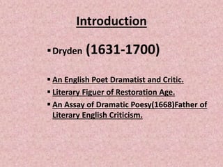Introduction
Dryden (1631-1700)
 An English Poet Dramatist and Critic.
 Literary Figuer of Restoration Age.
 An Assay ...