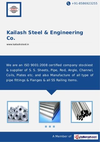 +91-8586923255

Kailash Steel & Engineering
Co.
www.kailashsteel.in

We are an ISO 9001:2008 certiﬁed company stockiest
& supplier of S. S. Sheets, Pipe, Rod, Angle, Channel,
Coils, Plates etc. and also Manufacture of all type of
pipe fittings & Flanges & all SS Railing items.

A Member of

 