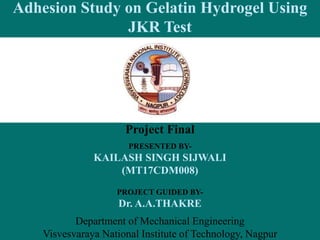 Adhesion Study on Gelatin Hydrogel Using
JKR Test
Project Final
PRESENTED BY-
KAILASH SINGH SIJWALI
(MT17CDM008)
PROJECT GUIDED BY-
Dr. A.A.THAKRE
Department of Mechanical Engineering
Visvesvaraya National Institute of Technology, Nagpur
 