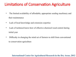 Limitations of Conservation Agriculture
• The limited availability of affordable, appropriate seeding machinery and
their maintenance
• Lack of local knowledge and extension expertise
• Lack of technical know-how of effective chemical weed control during
initial year
• Difficulty in changing the mind set of farmers to shift from conventional
to conservation agriculture
International Center for Agricultural Research in the Dry Areas, 2012
 