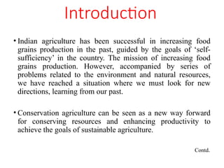 Introduction
• Indian agriculture has been successful in increasing food
grains production in the past, guided by the goals of ‘self-
sufficiency’ in the country. The mission of increasing food
grains production. However, accompanied by series of
problems related to the environment and natural resources,
we have reached a situation where we must look for new
directions, learning from our past.
• Conservation agriculture can be seen as a new way forward
for conserving resources and enhancing productivity to
achieve the goals of sustainable agriculture.
Contd.
 