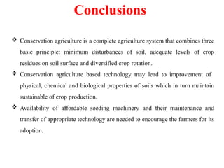 Conclusions
 Conservation agriculture is a complete agriculture system that combines three
basic principle: minimum disturbances of soil, adequate levels of crop
residues on soil surface and diversified crop rotation.
 Conservation agriculture based technology may lead to improvement of
physical, chemical and biological properties of soils which in turn maintain
sustainable of crop production.
 Availability of affordable seeding machinery and their maintenance and
transfer of appropriate technology are needed to encourage the farmers for its
adoption.
 