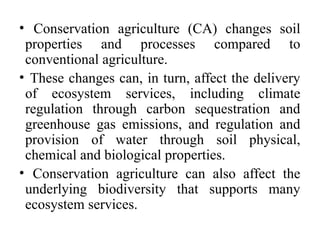 • Conservation agriculture (CA) changes soil
properties and processes compared to
conventional agriculture.
• These changes can, in turn, affect the delivery
of ecosystem services, including climate
regulation through carbon sequestration and
greenhouse gas emissions, and regulation and
provision of water through soil physical,
chemical and biological properties.
• Conservation agriculture can also affect the
underlying biodiversity that supports many
ecosystem services.
 