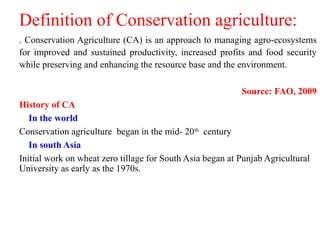 Definition of Conservation agriculture:
. Conservation Agriculture (CA) is an approach to managing agro-ecosystems
for improved and sustained productivity, increased profits and food security
while preserving and enhancing the resource base and the environment.
Source: FAO, 2009
History of CA
In the world
Conservation agriculture began in the mid- 20th
century
In south Asia
Initial work on wheat zero tillage for South Asia began at Punjab Agricultural
University as early as the 1970s.
 