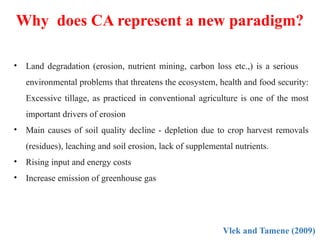 Why does CA represent a new paradigm?
Vlek and Tamene (2009)
• Land degradation (erosion, nutrient mining, carbon loss etc.,) is a serious
environmental problems that threatens the ecosystem, health and food security:
Excessive tillage, as practiced in conventional agriculture is one of the most
important drivers of erosion
• Main causes of soil quality decline - depletion due to crop harvest removals
(residues), leaching and soil erosion, lack of supplemental nutrients.
• Rising input and energy costs
• Increase emission of greenhouse gas
 