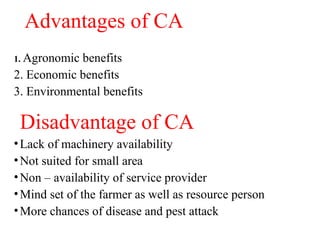 Advantages of CA
1. Agronomic benefits
2. Economic benefits
3. Environmental benefits
Disadvantage of CA
•Lack of machinery availability
•Not suited for small area
•Non – availability of service provider
•Mind set of the farmer as well as resource person
•More chances of disease and pest attack
 