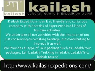 Kailash Expeditions is an E co friendly and conscious
company with decades of experience in all kinds of
Tourism activities.
We undertake all our activities with the intention of not
just conserving our existing heritage, but contributing to
improve it as well.
We Provides all type ofTour package Such as Ladakh tour
packages, Leh Ladakh,Trekking in ladakh, LadakhTrip,
ladakh tourist
http://www.kailashexpeditions.com/
 