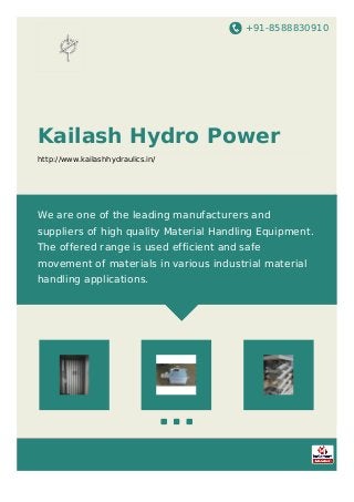 +91-8588830910
Kailash Hydro Power
http://www.kailashhydraulics.in/
We are one of the leading manufacturers and
suppliers of high quality Material Handling Equipment.
The offered range is used efficient and safe
movement of materials in various industrial material
handling applications.
 
