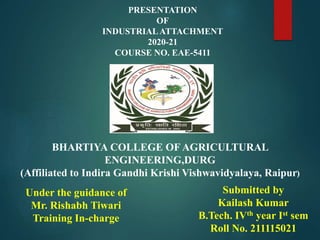 PRESENTATION
OF
INDUSTRIALATTACHMENT
2020-21
COURSE NO. EAE-5411
BHARTIYA COLLEGE OF AGRICULTURAL
ENGINEERING,DURG
(Affiliated to Indira Gandhi Krishi Vishwavidyalaya, Raipur)
Under the guidance of
Mr. Rishabh Tiwari
Training In-charge
Submitted by
Kailash Kumar
B.Tech. IVth year Ist sem
Roll No. 211115021
 