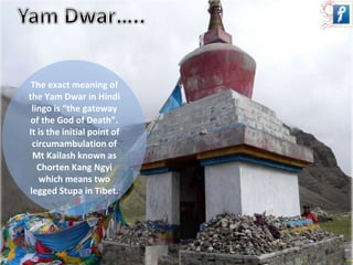 The exact meaning of 
the Yam Dwar in Hindi 
lingo is “the gateway 
of the God of Death”. 
It is the initial point of 
circumambulation of 
Mt Kailash known as 
Chorten Kang Ngyi 
which means two 
legged Stupa in Tibet. 
 