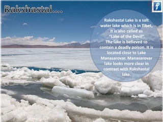 Rakshastal Lake is a salt 
water lake which is in Tibet, 
it is also called as 
“Lake of the Devil”. 
The lake is believed to 
contain a deadly poison. It is 
located close to Lake 
Manasarovar. Manasarovar 
lake looks more clear in 
contrast with Rakshastal 
lake. 
 