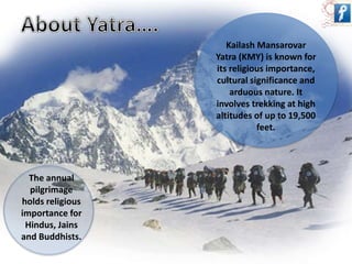 Kailash Mansarovar 
Yatra (KMY) is known for 
its religious importance, 
cultural significance and 
arduous nature. It 
involves trekking at high 
altitudes of up to 19,500 
feet. 
The annual 
pilgrimage 
holds religious 
importance for 
Hindus, Jains 
and Buddhists. 
 