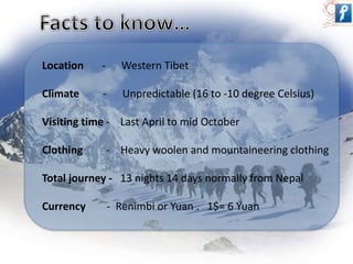 Location - Western Tibet 
Climate - Unpredictable (16 to -10 degree Celsius) 
Visiting time - Last April to mid October 
Clothing - Heavy woolen and mountaineering clothing 
Total journey - 13 nights 14 days normally from Nepal 
Currency - Renimbi or Yuan . 1$= 6 Yuan 
 