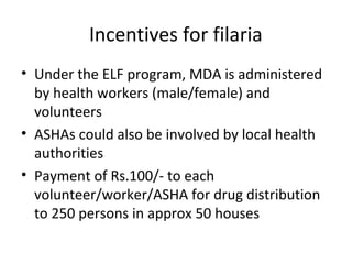 Incentives for filaria
• Under the ELF program, MDA is administered
by health workers (male/female) and
volunteers
• ASHAs could also be involved by local health
authorities
• Payment of Rs.100/- to each
volunteer/worker/ASHA for drug distribution
to 250 persons in approx 50 houses
 