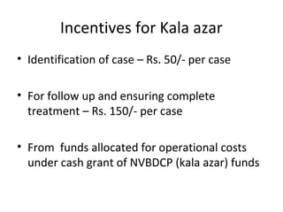 Incentives for Kala azar
• Identification of case – Rs. 50/- per case
• For follow up and ensuring complete
treatment – Rs. 150/- per case
• From funds allocated for operational costs
under cash grant of NVBDCP (kala azar) funds
 