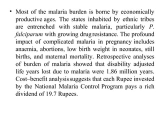 • Most of the malaria burden is borne by economically
productive ages. The states inhabited by ethnic tribes
are entrenched with stable malaria, particularly P.
falciparum with growing drugresistance. The profound
impact of complicated malaria in pregnancy includes
anaemia, abortions, low birth weight in neonates, still
births, and maternal mortality. Retrospective analyses
of burden of malaria showed that disability adjusted
life years lost due to malaria were 1.86 million years.
Cost–benefit analysissuggests that each Rupee invested
by the National Malaria Control Program pays a rich
dividend of 19.7 Rupees.
 