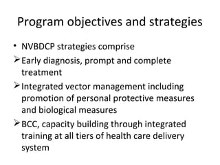 Program objectives and strategies
• NVBDCP strategies comprise
Early diagnosis, prompt and complete
treatment
Integrated vector management including
promotion of personal protective measures
and biological measures
BCC, capacity building through integrated
training at all tiers of health care delivery
system
 