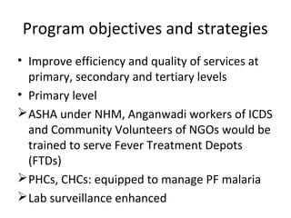• Improve efficiency and quality of services at
primary, secondary and tertiary levels
• Primary level
ASHA under NHM, Anganwadi workers of ICDS
and Community Volunteers of NGOs would be
trained to serve Fever Treatment Depots
(FTDs)
PHCs, CHCs: equipped to manage PF malaria
Lab surveillance enhanced
Program objectives and strategies
 