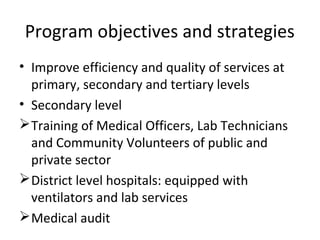 • Improve efficiency and quality of services at
primary, secondary and tertiary levels
• Secondary level
Training of Medical Officers, Lab Technicians
and Community Volunteers of public and
private sector
District level hospitals: equipped with
ventilators and lab services
Medical audit
Program objectives and strategies
 