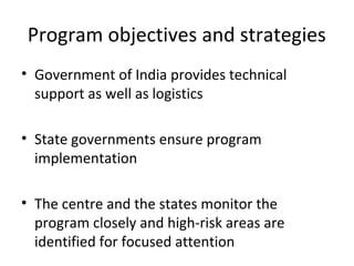 • Government of India provides technical
support as well as logistics
• State governments ensure program
implementation
• The centre and the states monitor the
program closely and high-risk areas are
identified for focused attention
Program objectives and strategies
 