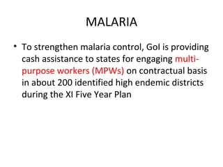 MALARIA
• To strengthen malaria control, GoI is providing
cash assistance to states for engaging multi-
purpose workers (MPWs) on contractual basis
in about 200 identified high endemic districts
during the XI Five Year Plan
 