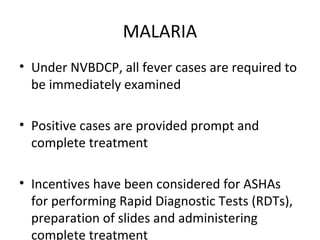 MALARIA
• Under NVBDCP, all fever cases are required to
be immediately examined
• Positive cases are provided prompt and
complete treatment
• Incentives have been considered for ASHAs
for performing Rapid Diagnostic Tests (RDTs),
preparation of slides and administering
complete treatment
 