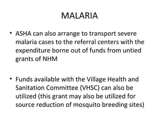 MALARIA
• ASHA can also arrange to transport severe
malaria cases to the referral centers with the
expenditure borne out of funds from untied
grants of NHM
• Funds available with the Village Health and
Sanitation Committee (VHSC) can also be
utilized (this grant may also be utilized for
source reduction of mosquito breeding sites)
 