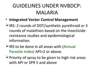 • Integrated Vector Control Management
IRS: 2 rounds of DDT/synthetic pyrethroid or 3
rounds of malathion based on the insecticide
resistance studies and epidemiological
information.
IRS to be done in all areas with (Annual
Parasite Index) API>2 or above.
Priority of spray to be given to high risk areas
with API or SPR 5 and above
GUIDELINES UNDER NVBDCP:
MALARIA
 