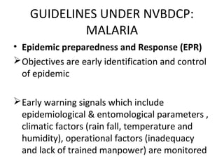 • Epidemic preparedness and Response (EPR)
Objectives are early identification and control
of epidemic
Early warning signals which include
epidemiological & entomological parameters ,
climatic factors (rain fall, temperature and
humidity), operational factors (inadequacy
and lack of trained manpower) are monitored
GUIDELINES UNDER NVBDCP:
MALARIA
 
