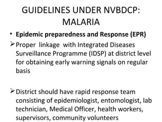 • Epidemic preparedness and Response (EPR)
Proper linkage with Integrated Diseases
Surveillance Programme (IDSP) at district level
for obtaining early warning signals on regular
basis
District should have rapid response team
consisting of epidemiologist, entomologist, lab
technician, Medical Officer, health workers,
supervisors, community volunteers
GUIDELINES UNDER NVBDCP:
MALARIA
 