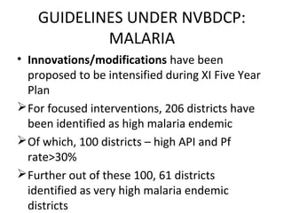 • Innovations/modifications have been
proposed to be intensified during XI Five Year
Plan
For focused interventions, 206 districts have
been identified as high malaria endemic
Of which, 100 districts – high API and Pf
rate>30%
Further out of these 100, 61 districts
identified as very high malaria endemic
districts
GUIDELINES UNDER NVBDCP:
MALARIA
 