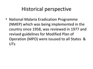 Historical perspective
• National Malaria Eradication Programme
(NMEP) which was being implemented in the
country since 1958, was reviewed in 1977 and
revised guidelines for Modified Plan of
Operation (MPO) were issused to all States &
UTs
 