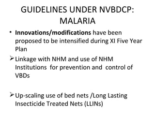 • Innovations/modifications have been
proposed to be intensified during XI Five Year
Plan
Linkage with NHM and use of NHM
Institutions for prevention and control of
VBDs
Up-scaling use of bed nets /Long Lasting
Insecticide Treated Nets (LLINs)
GUIDELINES UNDER NVBDCP:
MALARIA
 