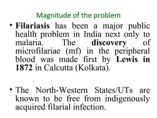 Magnitude of the problem
• Filariasis has been a major public
health problem in India next only to
malaria. The discovery of
microfilariae (mf) in the peripheral
blood was made first by Lewis in
1872 in Calcutta (Kolkata).
• The North-Western States/UTs are
known to be free from indigenously
acquired filarial infection.
 