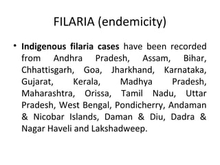 FILARIA (endemicity)
• Indigenous filaria cases have been recorded
from Andhra Pradesh, Assam, Bihar,
Chhattisgarh, Goa, Jharkhand, Karnataka,
Gujarat, Kerala, Madhya Pradesh,
Maharashtra, Orissa, Tamil Nadu, Uttar
Pradesh, West Bengal, Pondicherry, Andaman
& Nicobar Islands, Daman & Diu, Dadra &
Nagar Haveli and Lakshadweep.
 