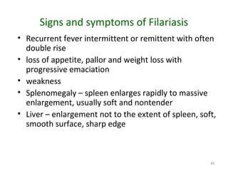 49
Signs and symptoms of Filariasis
• Recurrent fever intermittent or remittent with often
double rise
• loss of appetite, pallor and weight loss with
progressive emaciation
• weakness
• Splenomegaly – spleen enlarges rapidly to massive
enlargement, usually soft and nontender
• Liver – enlargement not to the extent of spleen, soft,
smooth surface, sharp edge
 