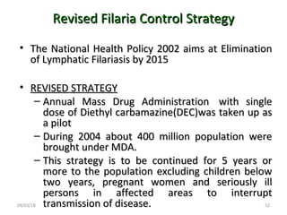 09/03/18 52
Revised Filaria Control StrategyRevised Filaria Control Strategy
• The National Health Policy 2002 aims at EliminationThe National Health Policy 2002 aims at Elimination
of Lymphatic Filariasis by 2015of Lymphatic Filariasis by 2015
• REVISED STRATEGYREVISED STRATEGY
– Annual Mass Drug Administration with singleAnnual Mass Drug Administration with single
dose of Diethyl carbamazine(DEC)was taken up asdose of Diethyl carbamazine(DEC)was taken up as
a pilota pilot
– During 2004 about 400 million population wereDuring 2004 about 400 million population were
brought under MDA.brought under MDA.
– This strategy is to be continued for 5 years orThis strategy is to be continued for 5 years or
more to the population excluding children belowmore to the population excluding children below
two years, pregnant women and seriously illtwo years, pregnant women and seriously ill
persons in affected areas to interruptpersons in affected areas to interrupt
transmission of disease.transmission of disease.
 
