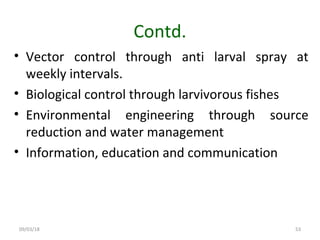 09/03/18 53
Contd.
• Vector control through anti larval spray at
weekly intervals.
• Biological control through larvivorous fishes
• Environmental engineering through source
reduction and water management
• Information, education and communication
 