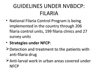 GUIDELINES UNDER NVBDCP:
FILARIA
• National Filaria Control Program is being
implemented in the country through 206
filaria control units, 199 filaria clinics and 27
survey units
• Strategies under NFCP:
Detection and treatment to the patients with
anti-filaria drug
Anti-larval work in urban areas covered under
NFCP
 