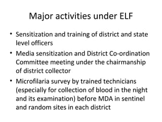 Major activities under ELF
• Sensitization and training of district and state
level officers
• Media sensitization and District Co-ordination
Committee meeting under the chairmanship
of district collector
• Microfilaria survey by trained technicians
(especially for collection of blood in the night
and its examination) before MDA in sentinel
and random sites in each district
 