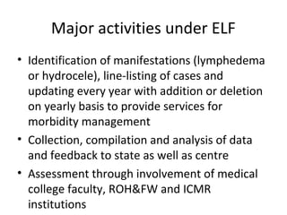 • Identification of manifestations (lymphedema
or hydrocele), line-listing of cases and
updating every year with addition or deletion
on yearly basis to provide services for
morbidity management
• Collection, compilation and analysis of data
and feedback to state as well as centre
• Assessment through involvement of medical
college faculty, ROH&FW and ICMR
institutions
Major activities under ELF
 