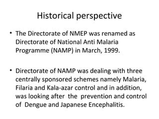 • The Directorate of NMEP was renamed as
Directorate of National Anti Malaria
Programme (NAMP) in March, 1999.
• Directorate of NAMP was dealing with three
centrally sponsored schemes namely Malaria,
Filaria and Kala-azar control and in addition,
was looking after the prevention and control
of Dengue and Japanese Encephalitis.
Historical perspective
 
