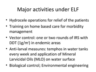 • Hydrocele operations for relief of the patients
• Training on home based care for morbidity
management
• Vector control: one or two rounds of IRS with
DDT (1g/m2
) in endemic areas
• Anti-larval measures: temphos in water tanks
every week and application of Mineral
Larvicidal Oils (MLO) on water surface
• Biological control; Environmental engineering
Major activities under ELF
 